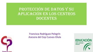 Protección de datos y su
aplicación en los centros
docentes
Francisca Rodríguez Pelegrín
Asesora del Cep Cuevas-Olula
 