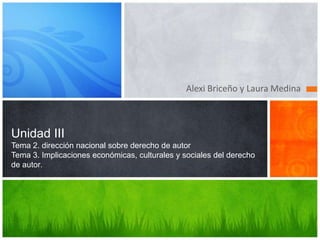 Alexi Briceño y Laura Medina

Unidad III
Tema 2. dirección nacional sobre derecho de autor
Tema 3. Implicaciones económicas, culturales y sociales del derecho
de autor.

 