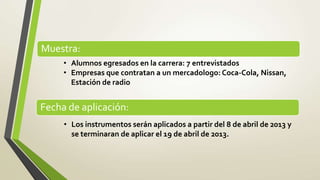 Muestra:
     • Alumnos egresados en la carrera: 7 entrevistados
     • Empresas que contratan a un mercadologo: Coca-Cola, Nissan,
       Estación de radio


Fecha de aplicación:
     • Los instrumentos serán aplicados a partir del 8 de abril de 2013 y
       se terminaran de aplicar el 19 de abril de 2013.
 
