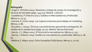 Bibliografía
-Ángel, F. (Octubre 2004). Muestreo y trabajo de campo. En Investigación y
técnicas de mercadeo (págs. 149-173). Madrid: 2 Edición.
-Castellanos, P. (Febrero 2012). Sueldos en Mercadotecnia y Publicidad.
Merca2.0, 24-33.
-Cervera, A. (Junio 2009). Las mejores empresas para trabajar en marketing.
Merca2.0, 86.
-Escudero, J. (2004). Técnicas y procedimientos general de investigación. En
Análisis de la realidad local (págs. 50-77). Madrid: Narcea Ediciones.
-García, J. C. (Mayo 2012). El futuro de la mercadotecnia. Merca2.0, 123.
-García, J. (Febrero 2013). Sueldos en mercadotecnia y publicidad. Merca2.0, 18-
67.
-Medina, E. (Mayo 2010). Ocho Campañas Publicitarias. Merca2.0, 20-26.
 