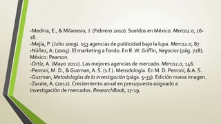-Medina, E., & Milanesio, J. (Febrero 2010). Sueldos en México. Merca2.0, 16-
18.
-Mejía, P. (Julio 2009). 153 agencias de publicidad bajo la lupa. Merca2.0, 87.
-Núñez, A. (2005). El marketing a fondo. En R. W. Griffin, Negocios (pág. 728).
México: Pearson.
-Ortíz, A. (Mayo 2012). Las mejores agencias de mercado. Merca2.0, 146.
-Perroní, M. D., & Guzman, A. S. (s.f.). Metodología. En M. D. Perroní, & A. S.
-Guzman, Metodologías de la investigación (págs. 5-33). Edición nueva imagen.
-Zarate, A. (2012). Creciemiento anual en presupuesto asignado a
investigación de mercados. ResearchBook, 17-19.
 