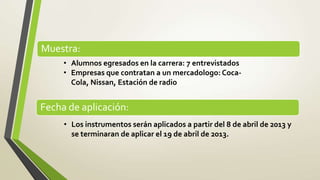 Muestra:
     • Alumnos egresados en la carrera: 7 entrevistados
     • Empresas que contratan a un mercadologo: Coca-
       Cola, Nissan, Estación de radio


Fecha de aplicación:
     • Los instrumentos serán aplicados a partir del 8 de abril de 2013 y
       se terminaran de aplicar el 19 de abril de 2013.
 