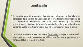 Justificación


• El estudio permitirá conocer los campos laborales a los alumnos
  egresados de la carrera de Licenciado en Mercadotecnia Internacional de
  la Universidad Politécnica de San Luis Potosí y de otras
  universidades, dándoles información confiable y de gran utilidad a las
  personas que lo investigaremos ya que no tenemos muy claro el tema.


• La realización de este estudio  tiene factibilidad, ya que la información
  requerida se podrá consultar en diferentes fuentes y personas que
  conocen sobre el tema a investiga.
 