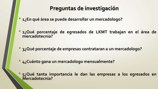 Preguntas de investigación
• 1¿En qué área se puede desarrollar un mercadologo?
• 2¿Quéporcentaje de egresados de LKMT trabajan en el área de
 mercadotecnia?

• 3¿Qué porcentaje de empresas contrataran a un mercadologo?
• 4¿Cuánto gana un mercadologo mensualmente?
• 5¿Quétanta importancia le dan las empresas a los egresados en
 Mercadotecnia?
 