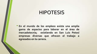 HIPOTESIS

• Enel mundo de los empleos existe una amplia
 gama de espacios para laborar en el área de
 mercadotecnia; existiendo en San Luis Potosí
 empresas diversas que ofrecen el trabajo a
 egresados en la carrera.
 