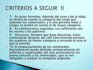    7- En actos formales. Además del sexo y de la edad,
    se tendrá en cuenta la categoría del cargo que
    ostentan los comensales, y si una persona tiene 2
    cargos se tendrá en cuenta el de mayor categoría.
   8- En celebraciones nupciales. Los anfitriones son
    los novios y los padrinos.
   9- Discursos. Siempre que haya discursos, éstos
    comenzarán después del café interviniendo primero
    los oradores de menor categoría y cerrando el acto el
    que lo presida.
   10-El emparejamiento de los comensales.
    Normalmente queda definido unilateralmente (el
    anfitrión u organizador del acto protocolario) sin
    previa consulta a los interesados, que se ven
    obligados a aceptar la compañía asignada.
 