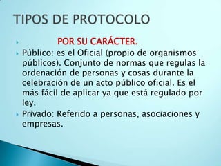             POR SU CARÁCTER.
   Público: es el Oficial (propio de organismos
    públicos). Conjunto de normas que regulas la
    ordenación de personas y cosas durante la
    celebración de un acto público oficial. Es el
    más fácil de aplicar ya que está regulado por
    ley.
   Privado: Referido a personas, asociaciones y
    empresas.
 