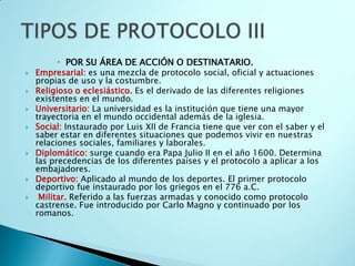  POR SU ÁREA DE ACCIÓN O DESTINATARIO.
   Empresarial: es una mezcla de protocolo social, oficial y actuaciones
    propias de uso y la costumbre.
   Religioso o eclesiástico. Es el derivado de las diferentes religiones
    existentes en el mundo.
   Universitario: La universidad es la institución que tiene una mayor
    trayectoria en el mundo occidental además de la iglesia.
   Social: Instaurado por Luis XII de Francia tiene que ver con el saber y el
    saber estar en diferentes situaciones que podemos vivir en nuestras
    relaciones sociales, familiares y laborales.
   Diplomático: surge cuando era Papa Julio II en el año 1600. Determina
    las precedencias de los diferentes países y el protocolo a aplicar a los
    embajadores.
   Deportivo: Aplicado al mundo de los deportes. El primer protocolo
    deportivo fue instaurado por los griegos en el 776 a.C.
    Militar. Referido a las fuerzas armadas y conocido como protocolo
    castrense. Fue introducido por Carlo Magno y continuado por los
    romanos.
 