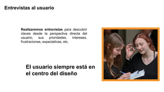 Realizaremos entrevistas para descubrir
claves desde la perspectiva directa del
usuario, sus prioridades, intereses,
frustraciones, expectativas, etc.
Entrevistas al usuario
El usuario siempre está en
el centro del diseño
 