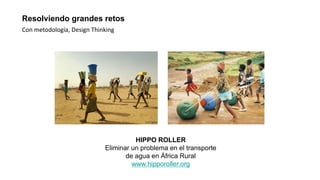Resolviendo grandes retos
Con metodología, Design Thinking
HIPPO ROLLER
Eliminar un problema en el transporte
de agua en África Rural
www.hipporoller.org
 