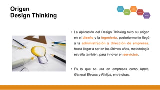 Origen
Design Thinking
• La aplicación del Design Thinking tuvo su origen
en el diseño y la ingeniería, posteriormente llegó
a la administración y dirección de empresas,
hasta llegar a ser en los últimos años, metodología
estrella también, para innovar en servicios.
• Es lo que se usa en empresas como Apple,
General Electric y Philips, entre otras.
6
 