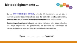 Metodológicamente …
Es una metodología activa, a través del planteamiento de un reto, el
alumnado genera ideas innovadoras para dar solución a esta problemática,
teniendo a su vez en cuenta las necesidades reales de los usuarios finales.
Su aspecto participativo contribuye a una mayor motivación entre los participantes,
una mejor organización del pensamiento, el desarrollo de habilidades de
comunicación y habilidades estratégicas de resolución de problemas.
Reto……………………Solución
7
 