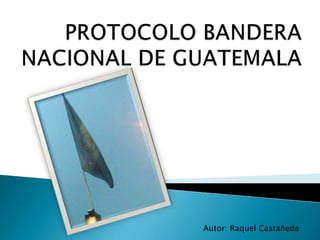 PROTOCOLO BANDERA NACIONAL DE GUATEMALA,[object Object],Autor: Raquel Castañeda ,[object Object]