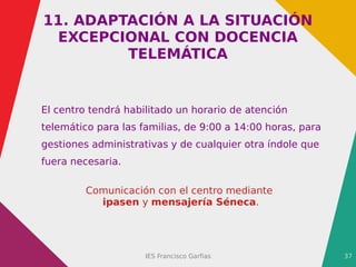IES Francisco Garfias 37
11. ADAPTACIÓN A LA SITUACIÓN
EXCEPCIONAL CON DOCENCIA
TELEMÁTICA
El centro tendrá habilitado un horario de atención
telemático para las familias, de 9:00 a 14:00 horas, para
gestiones administrativas y de cualquier otra índole que
fuera necesaria.
Comunicación con el centro mediante
ipasen y mensajería Séneca.
 