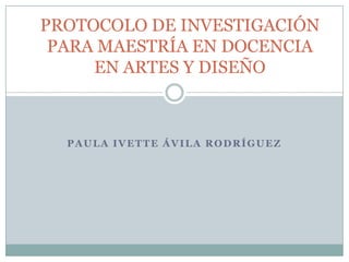 PAULA IVETTE ÁVILA RODRÍGUEZ
PROTOCOLO DE INVESTIGACIÓN
PARA MAESTRÍA EN DOCENCIA
EN ARTES Y DISEÑO
 