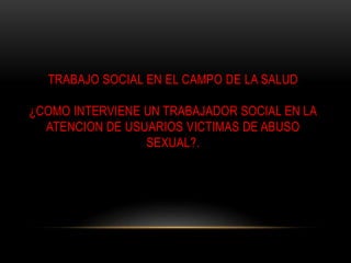 TRABAJO SOCIAL EN EL CAMPO DE LA SALUD
¿COMO INTERVIENE UN TRABAJADOR SOCIAL EN LA
ATENCION DE USUARIOS VICTIMAS DE ABUSO
SEXUAL?.
 