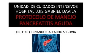 UNIDAD DE CUIDADOS INTENSIVOS
HOSPITAL LUIS GABRIEL DAVILA
PROTOCOLO DE MANEJO
PANCREATITIS AGUDA
DR. LUIS FERNANDO GALLARDO SEGOVIA
 