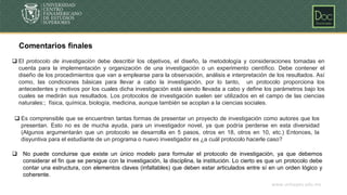 www.unicepes.edu.mx
Comentarios finales
❑ Es comprensible que se encuentren tantas formas de presentar un proyecto de investigación como autores que los
presentan. Esto no es de mucha ayuda, para un investigador novel, ya que podría perderse en esta diversidad
(Algunos argumentarán que un protocolo se desarrolla en 5 pasos, otros en 18, otros en 10, etc.) Entonces, la
disyuntiva para el estudiante de un programa o nuevo investigador es ¿a cuál protocolo hacerle caso?
❑ No puede concluirse que existe un único modelo para formular el protocolo de investigación, ya que debemos
considerar el fin que se persigue con la investigación, la disciplina, la institución. Lo cierto es que un protocolo debe
contar una estructura, con elementos claves (infaltables) que deben estar articulados entre sí en un orden lógico y
coherente.
❑ El protocolo de investigación debe describir los objetivos, el diseño, la metodología y consideraciones tomadas en
cuenta para la implementación y organización de una investigación o un experimento científico. Debe contener el
diseño de los procedimientos que van a emplearse para la observación, análisis e interpretación de los resultados. Así
como, las condiciones básicas para llevar a cabo la investigación, por lo tanto, un protocolo proporciona los
antecedentes y motivos por los cuales dicha investigación está siendo llevada a cabo y define los parámetros bajo los
cuales se medirán sus resultados. Los protocolos de investigación suelen ser utilizados en el campo de las ciencias
naturales:; física, química, biología, medicina, aunque también se acoplan a la ciencias sociales.
 