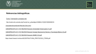 www.unicepes.edu.mx
Referencias bibliográficas
http://scielo.sld.cu/scielo.php?script=sci_arttext&pid=S0864-21252010000200018
propuesta-de-protocolo-final.doc (live.com)
UNICEPES-DTC-011-TUT-M2-RA-Protocolo Universidad Veracruzana (1).pdf
UNICEPES-DTC-011-TUT-M2-RA-Protocolo Consejo Nacional de Ciencia y Tecnología México (2).pdf
UNICEPES-DTC-011-TUT-M2-RA-Protocolo UNAM 2 (3).pdf
Curso: Tutorización (unicepes.net)
https://www.fcsalud.mx/docs/QC/ESTRUCTURA_PROTOCOLO_TESIS.pdf
 