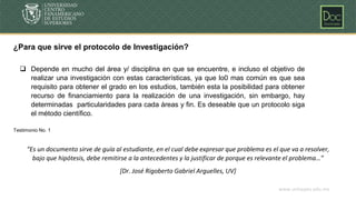 www.unicepes.edu.mx
¿Para que sirve el protocolo de Investigación?
“Es un documento sirve de guía al estudiante, en el cual debe expresar que problema es el que va a resolver,
bajo que hipótesis, debe remitirse a la antecedentes y la justificar de porque es relevante el problema…”
[Dr. José Rigoberto Gabriel Arguelles, UV]
❑ Depende en mucho del área y/ disciplina en que se encuentre, e incluso el objetivo de
realizar una investigación con estas características, ya que lo0 mas común es que sea
requisito para obtener el grado en los estudios, también esta la posibilidad para obtener
recurso de financiamiento para la realización de una investigación, sin embargo, hay
determinadas particularidades para cada áreas y fin. Es deseable que un protocolo siga
el método científico.
Testimonio No. 1
 