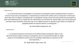 www.unicepes.edu.mx
“… es una guía inicial para encaminarse en una determinada investigación, debe ser una
herramienta para realizar una buena investigación, pero no necesariamente debe ser rígido,
porque en la investigación muchas veces los resultados inesperados en ocasiones son los
más importante…”
[Dr. Ángel Rafael Trigos Landa, UV]
“…es un documento que un investigador o un aspirante a investigador realiza a propósito de dar a conocer a
terceros lo que será su investigación, es importante que el documento señale cual es el campo de su interés pero
sobre todo cual es el objeto o el problema de su investigación, porque a partir de la formulación de una pregunta o
partir del señalamiento de un estado del arte o declaración va a continuar de manera lógica una serie de pasos que
permitan conocer de fondo y de forma a que se va a dedicar durante un periodo en que realice sus estudios de
postgrado donde sea requisito realizar su investigación…”
[Dr. Daniel Martí Capitanachi, UV]
Testimonio No. 2
Testimonio No. 3
 