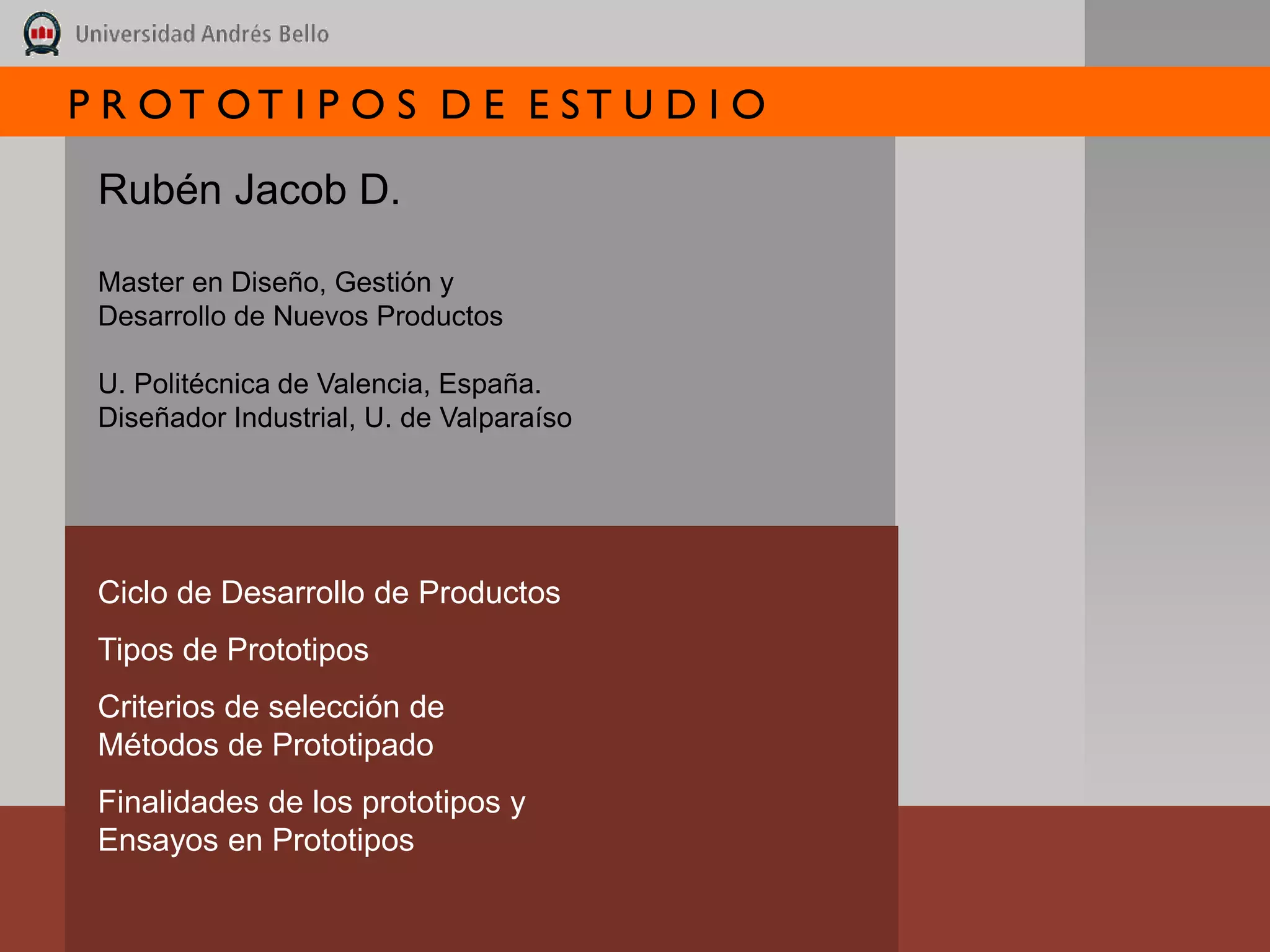 P R OT OT I P O S D E E ST U D I O

 Rubén Jacob D.

 Master en Diseño, Gestión y
 Desarrollo de Nuevos Productos

 U. Politécnica de Valencia, España.
 Diseñador Industrial, U. de Valparaíso




 Ciclo de Desarrollo de Productos
 Tipos de Prototipos
 Criterios de selección de
 Métodos de Prototipado
 Finalidades de los prototipos y
 Ensayos en Prototipos
 