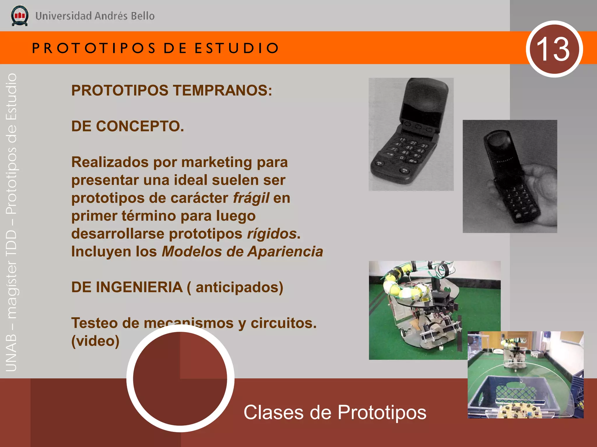 P R OT OT I P O S D E E ST U D I O
                                                                                                  13
UNAB – magíster TDD – Prototipos de Estudio




                                                   PROTOTIPOS TEMPRANOS:

                                                   DE CONCEPTO.

                                                   Realizados por marketing para
                                                   presentar una ideal suelen ser
                                                   prototipos de carácter frágil en
                                                   primer término para luego
                                                   desarrollarse prototipos rígidos.
                                                   Incluyen los Modelos de Apariencia

                                                   DE INGENIERIA ( anticipados)

                                                   Testeo de mecanismos y circuitos.
                                                   (video)



                                                                           Clases de Prototipos
 