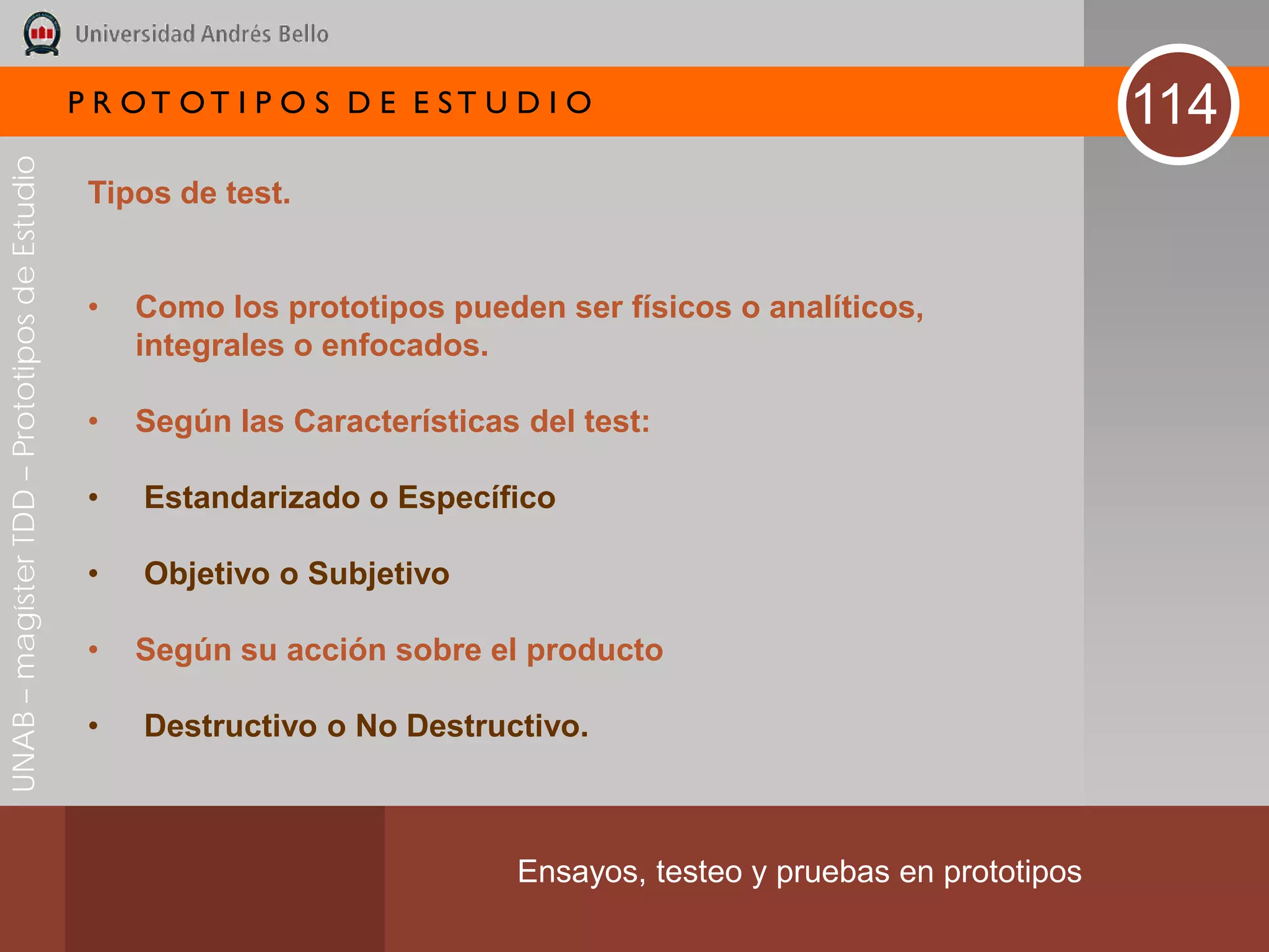 P R OT OT I P O S D E E ST U D I O                                      114
UNAB – magíster TDD – Prototipos de Estudio




                                               Tipos de test.


                                               •   Como los prototipos pueden ser físicos o analíticos,
                                                   integrales o enfocados.

                                               •   Según las Características del test:

                                               •   Estandarizado o Específico

                                               •   Objetivo o Subjetivo

                                               •   Según su acción sobre el producto

                                               •   Destructivo o No Destructivo.



                                                                            Ensayos, testeo y pruebas en prototipos
 