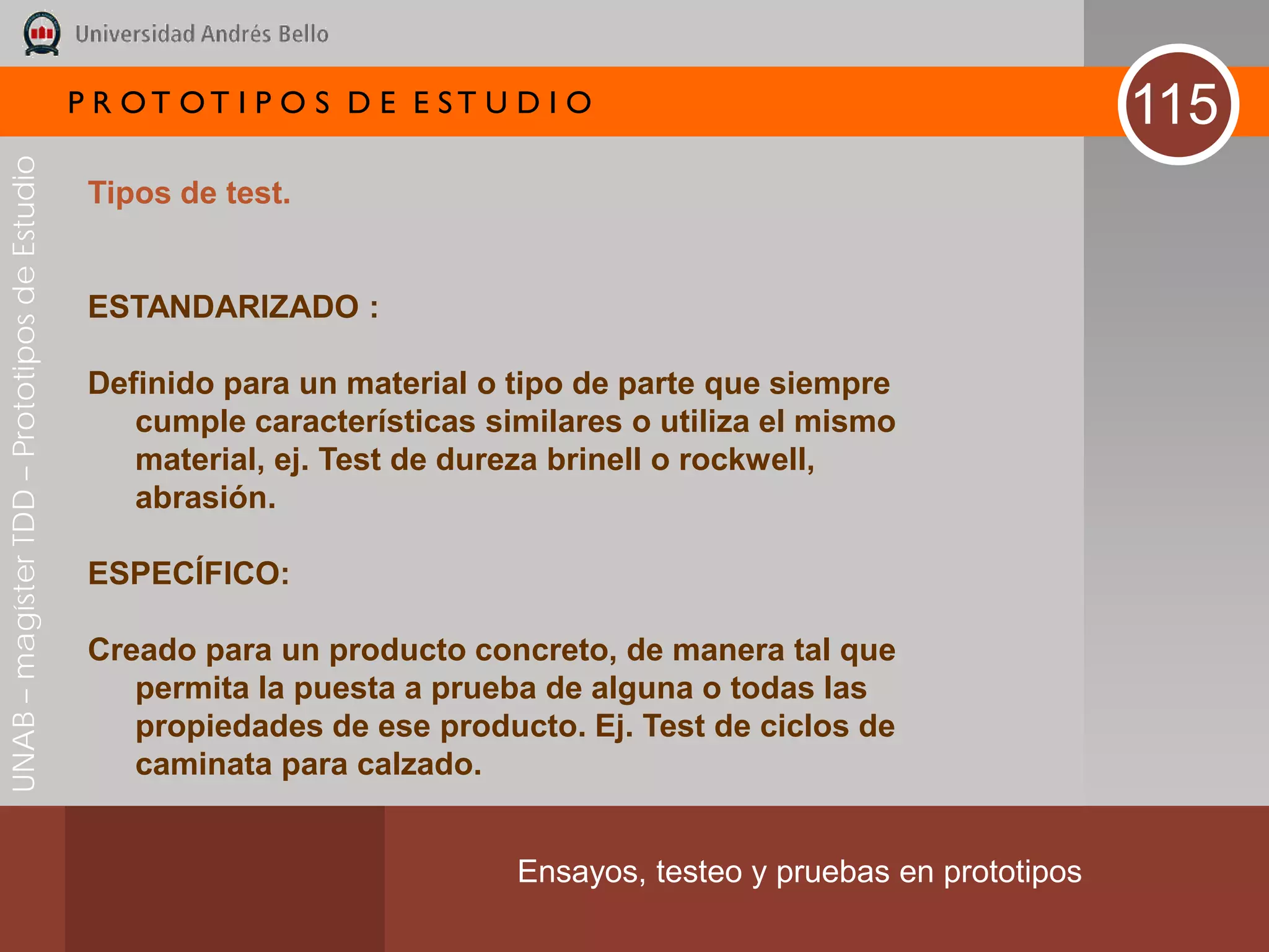 P R OT OT I P O S D E E ST U D I O                                     115
UNAB – magíster TDD – Prototipos de Estudio




                                               Tipos de test.


                                               ESTANDARIZADO :

                                               Definido para un material o tipo de parte que siempre
                                                  cumple características similares o utiliza el mismo
                                                  material, ej. Test de dureza brinell o rockwell,
                                                  abrasión.

                                               ESPECÍFICO:

                                               Creado para un producto concreto, de manera tal que
                                                  permita la puesta a prueba de alguna o todas las
                                                  propiedades de ese producto. Ej. Test de ciclos de
                                                  caminata para calzado.


                                                                           Ensayos, testeo y pruebas en prototipos
 