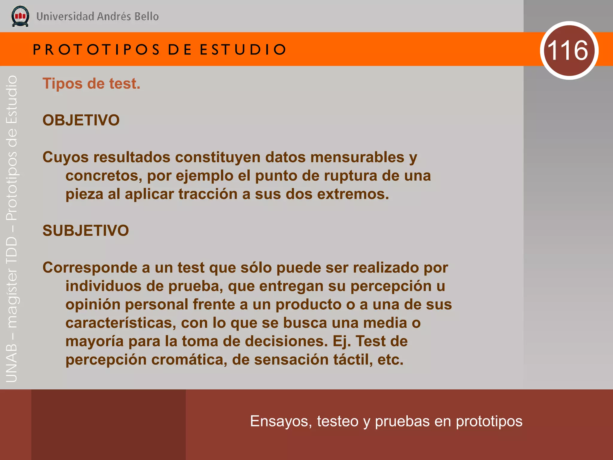 P R OT OT I P O S D E E ST U D I O                                     116
UNAB – magíster TDD – Prototipos de Estudio



                                               Tipos de test.

                                               OBJETIVO

                                               Cuyos resultados constituyen datos mensurables y
                                                 concretos, por ejemplo el punto de ruptura de una
                                                 pieza al aplicar tracción a sus dos extremos.

                                               SUBJETIVO

                                               Corresponde a un test que sólo puede ser realizado por
                                                 individuos de prueba, que entregan su percepción u
                                                 opinión personal frente a un producto o a una de sus
                                                 características, con lo que se busca una media o
                                                 mayoría para la toma de decisiones. Ej. Test de
                                                 percepción cromática, de sensación táctil, etc.



                                                                           Ensayos, testeo y pruebas en prototipos
 