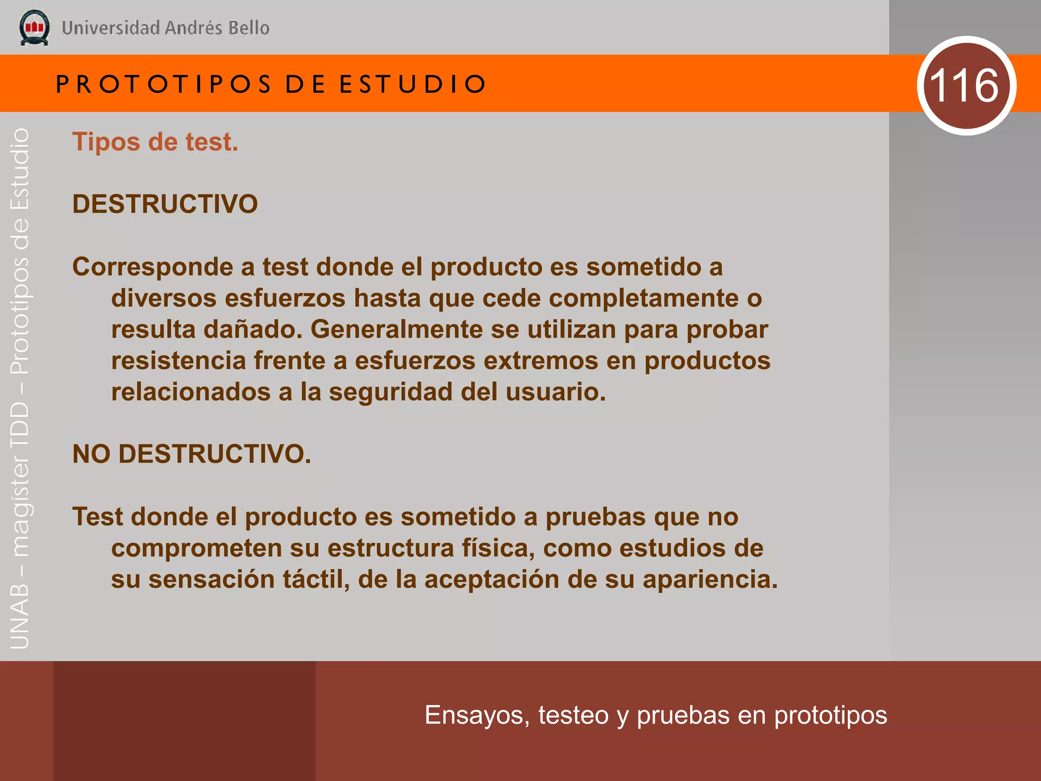 P R OT OT I P O S D E E ST U D I O                                     116
UNAB – magíster TDD – Prototipos de Estudio



                                               Tipos de test.

                                               DESTRUCTIVO

                                               Corresponde a test donde el producto es sometido a
                                                 diversos esfuerzos hasta que cede completamente o
                                                 resulta dañado. Generalmente se utilizan para probar
                                                 resistencia frente a esfuerzos extremos en productos
                                                 relacionados a la seguridad del usuario.

                                               NO DESTRUCTIVO.

                                               Test donde el producto es sometido a pruebas que no
                                                  comprometen su estructura física, como estudios de
                                                  su sensación táctil, de la aceptación de su apariencia.




                                                                           Ensayos, testeo y pruebas en prototipos
 