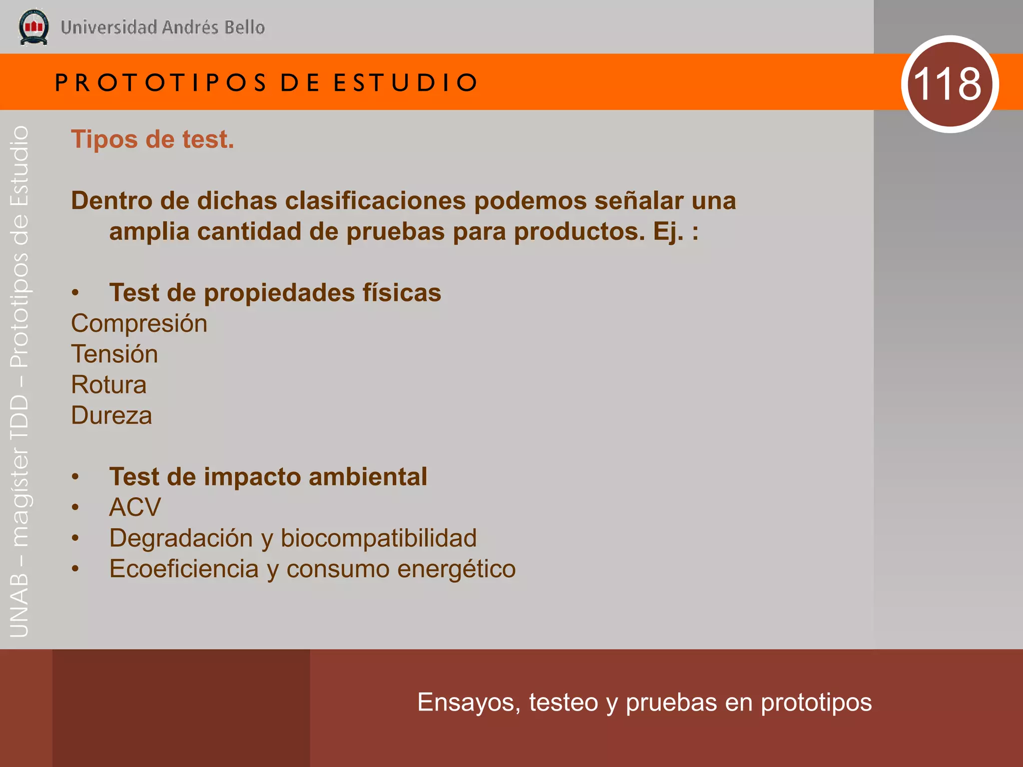P R OT OT I P O S D E E ST U D I O                                      118
UNAB – magíster TDD – Prototipos de Estudio



                                               Tipos de test.

                                               Dentro de dichas clasificaciones podemos señalar una
                                                 amplia cantidad de pruebas para productos. Ej. :

                                               • Test de propiedades físicas
                                               Compresión
                                               Tensión
                                               Rotura
                                               Dureza

                                               •   Test de impacto ambiental
                                               •   ACV
                                               •   Degradación y biocompatibilidad
                                               •   Ecoeficiencia y consumo energético




                                                                            Ensayos, testeo y pruebas en prototipos
 