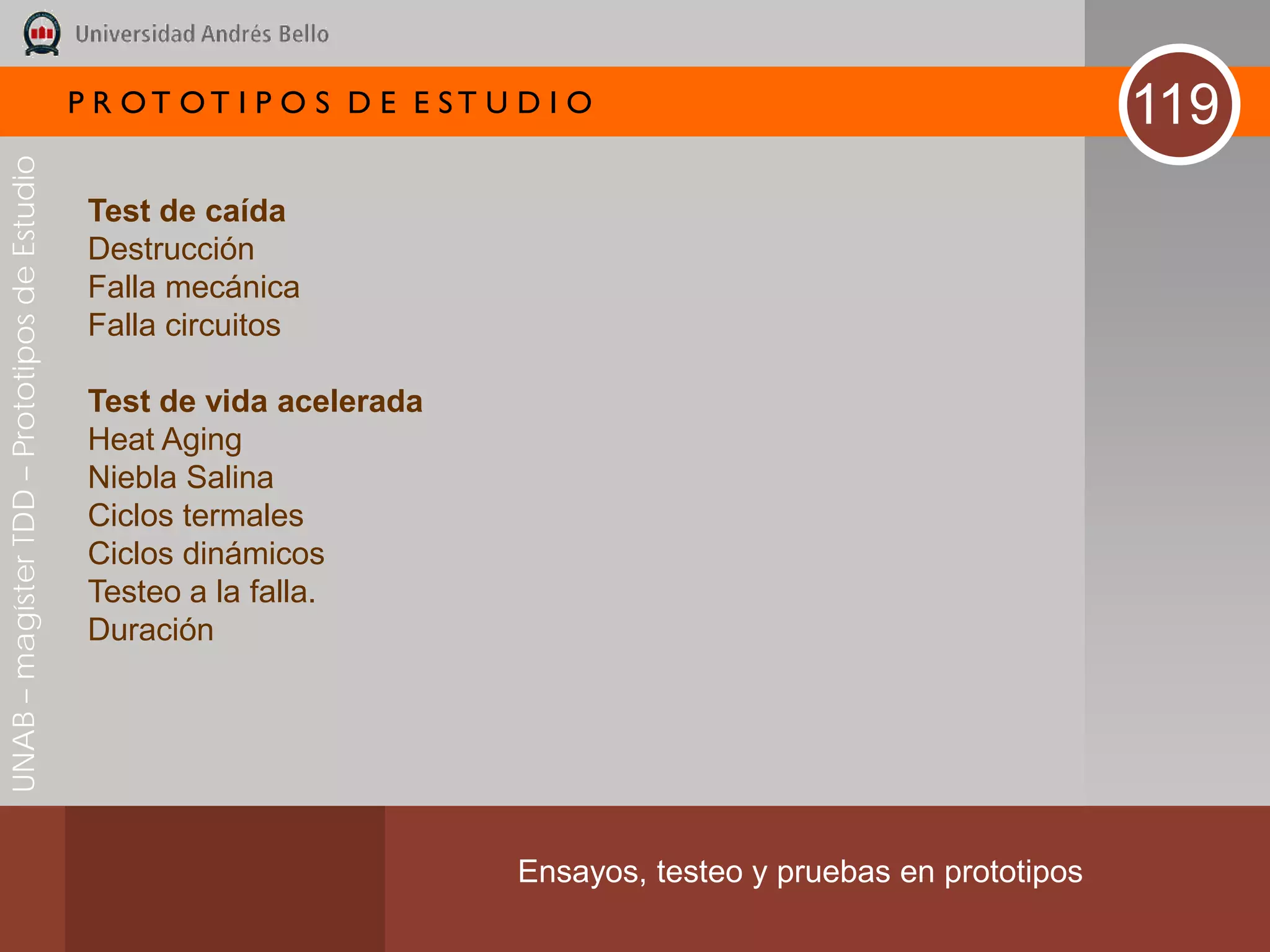 P R OT OT I P O S D E E ST U D I O                                     119
UNAB – magíster TDD – Prototipos de Estudio




                                               Test de caída
                                               Destrucción
                                               Falla mecánica
                                               Falla circuitos

                                               Test de vida acelerada
                                               Heat Aging
                                               Niebla Salina
                                               Ciclos termales
                                               Ciclos dinámicos
                                               Testeo a la falla.
                                               Duración




                                                                           Ensayos, testeo y pruebas en prototipos
 