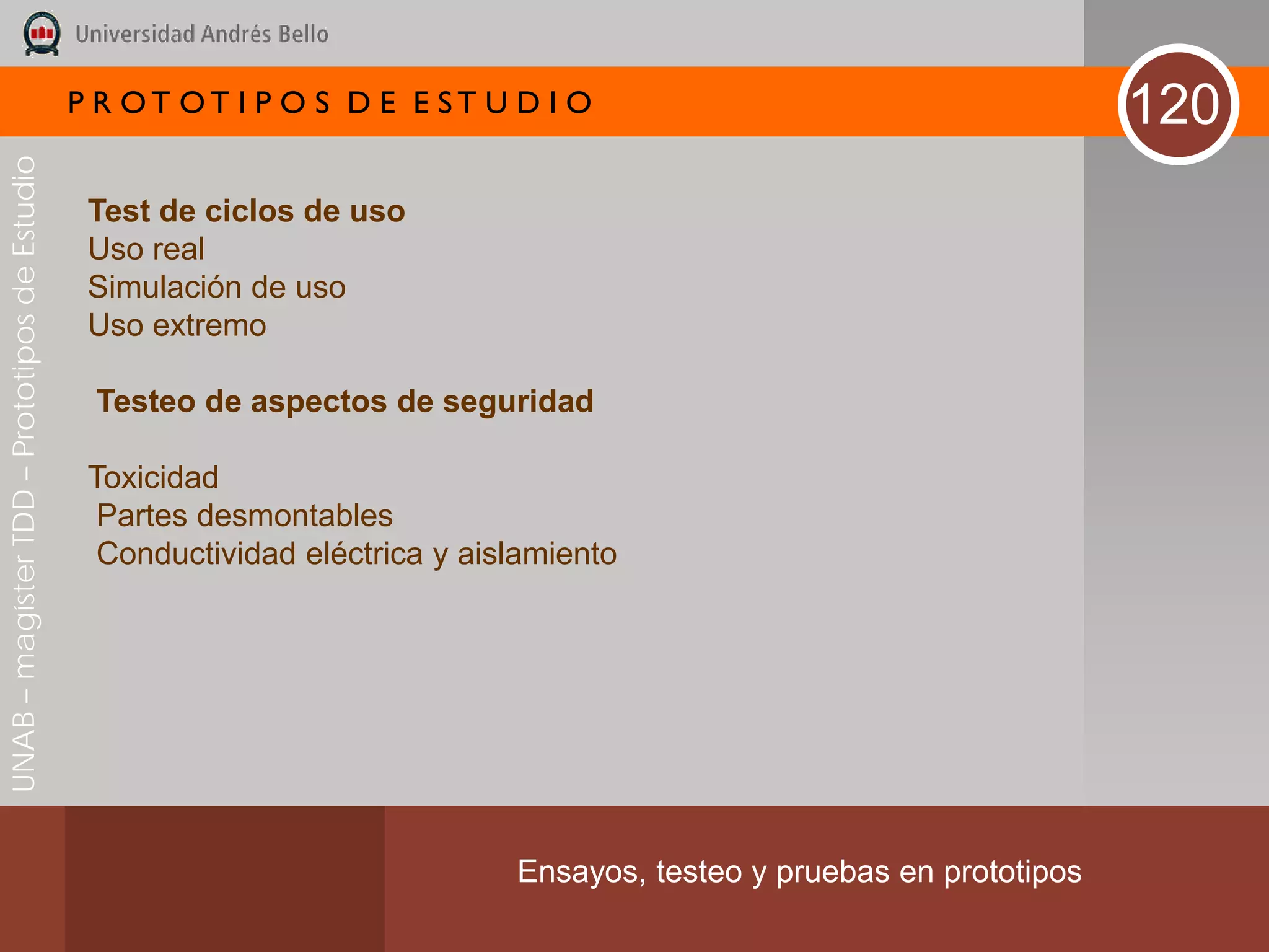 P R OT OT I P O S D E E ST U D I O                                       120
UNAB – magíster TDD – Prototipos de Estudio




                                               Test de ciclos de uso
                                               Uso real
                                               Simulación de uso
                                               Uso extremo

                                               Testeo de aspectos de seguridad

                                               Toxicidad
                                                Partes desmontables
                                                Conductividad eléctrica y aislamiento




                                                                             Ensayos, testeo y pruebas en prototipos
 