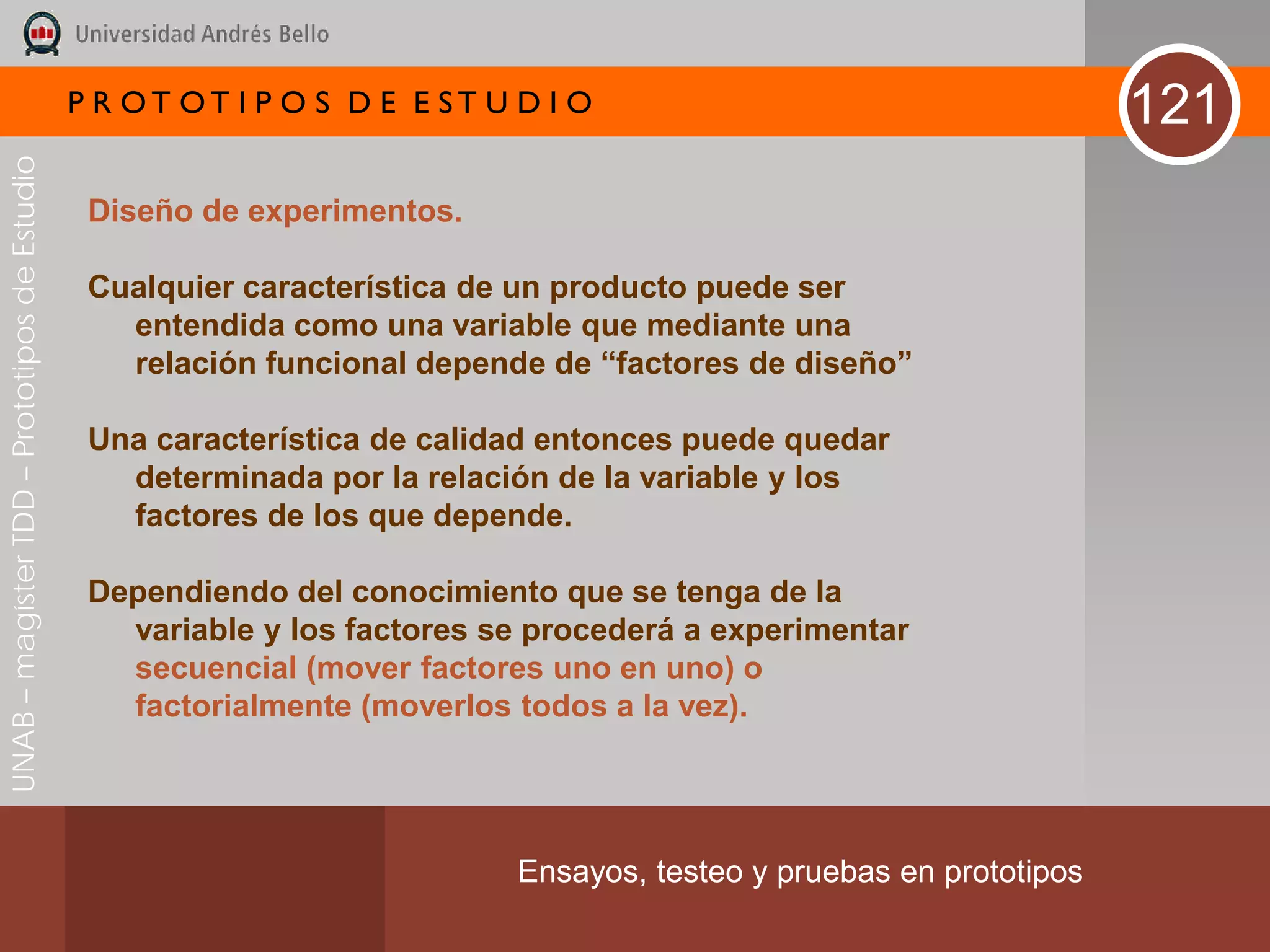 P R OT OT I P O S D E E ST U D I O                                     121
UNAB – magíster TDD – Prototipos de Estudio




                                               Diseño de experimentos.

                                               Cualquier característica de un producto puede ser
                                                 entendida como una variable que mediante una
                                                 relación funcional depende de “factores de diseño”

                                               Una característica de calidad entonces puede quedar
                                                 determinada por la relación de la variable y los
                                                 factores de los que depende.

                                               Dependiendo del conocimiento que se tenga de la
                                                 variable y los factores se procederá a experimentar
                                                 secuencial (mover factores uno en uno) o
                                                 factorialmente (moverlos todos a la vez).




                                                                           Ensayos, testeo y pruebas en prototipos
 