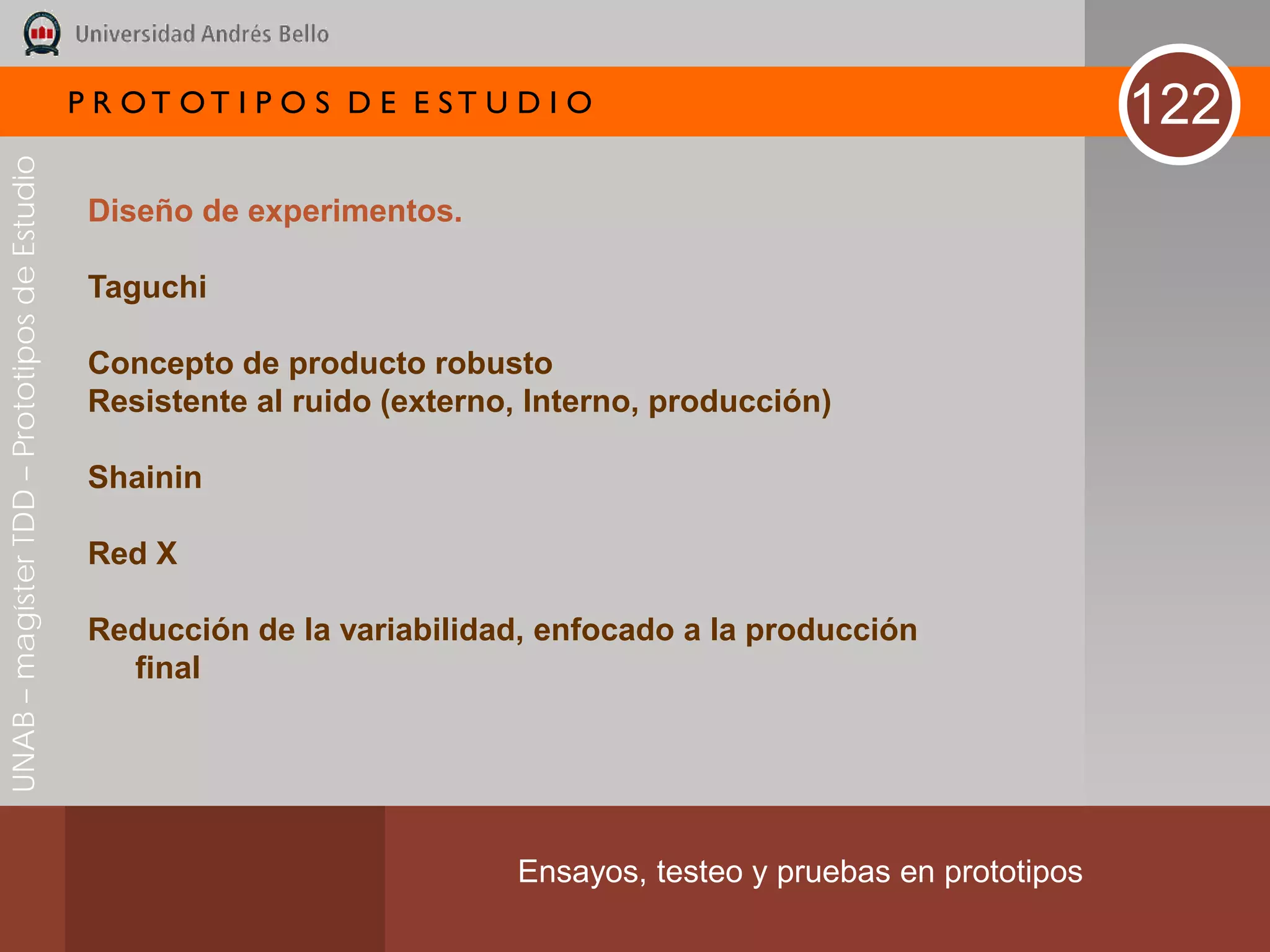 P R OT OT I P O S D E E ST U D I O                                     122
UNAB – magíster TDD – Prototipos de Estudio




                                               Diseño de experimentos.

                                               Taguchi

                                               Concepto de producto robusto
                                               Resistente al ruido (externo, Interno, producción)

                                               Shainin

                                               Red X

                                               Reducción de la variabilidad, enfocado a la producción
                                                 final




                                                                           Ensayos, testeo y pruebas en prototipos
 