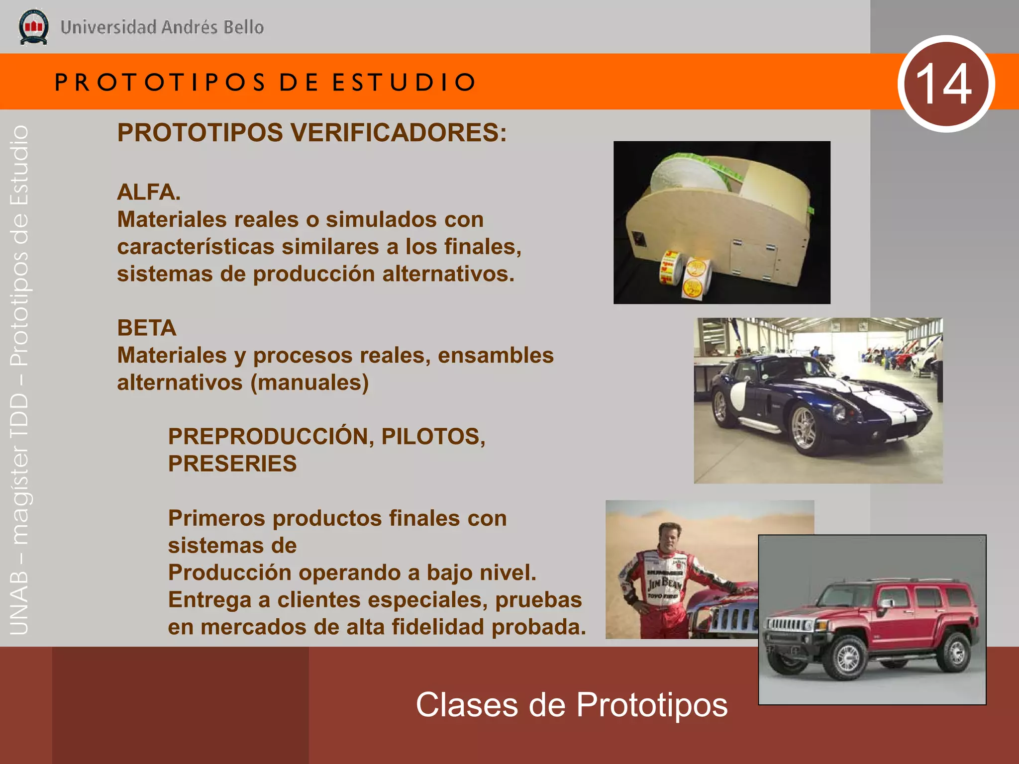 P R OT OT I P O S D E E ST U D I O
                                                                                                       14
                                                   PROTOTIPOS VERIFICADORES:
UNAB – magíster TDD – Prototipos de Estudio




                                                   ALFA.
                                                   Materiales reales o simulados con
                                                   características similares a los finales,
                                                   sistemas de producción alternativos.

                                                   BETA
                                                   Materiales y procesos reales, ensambles
                                                   alternativos (manuales)

                                                        PREPRODUCCIÓN, PILOTOS,
                                                        PRESERIES

                                                        Primeros productos finales con
                                                        sistemas de
                                                        Producción operando a bajo nivel.
                                                        Entrega a clientes especiales, pruebas
                                                        en mercados de alta fidelidad probada.


                                                                                Clases de Prototipos
 
