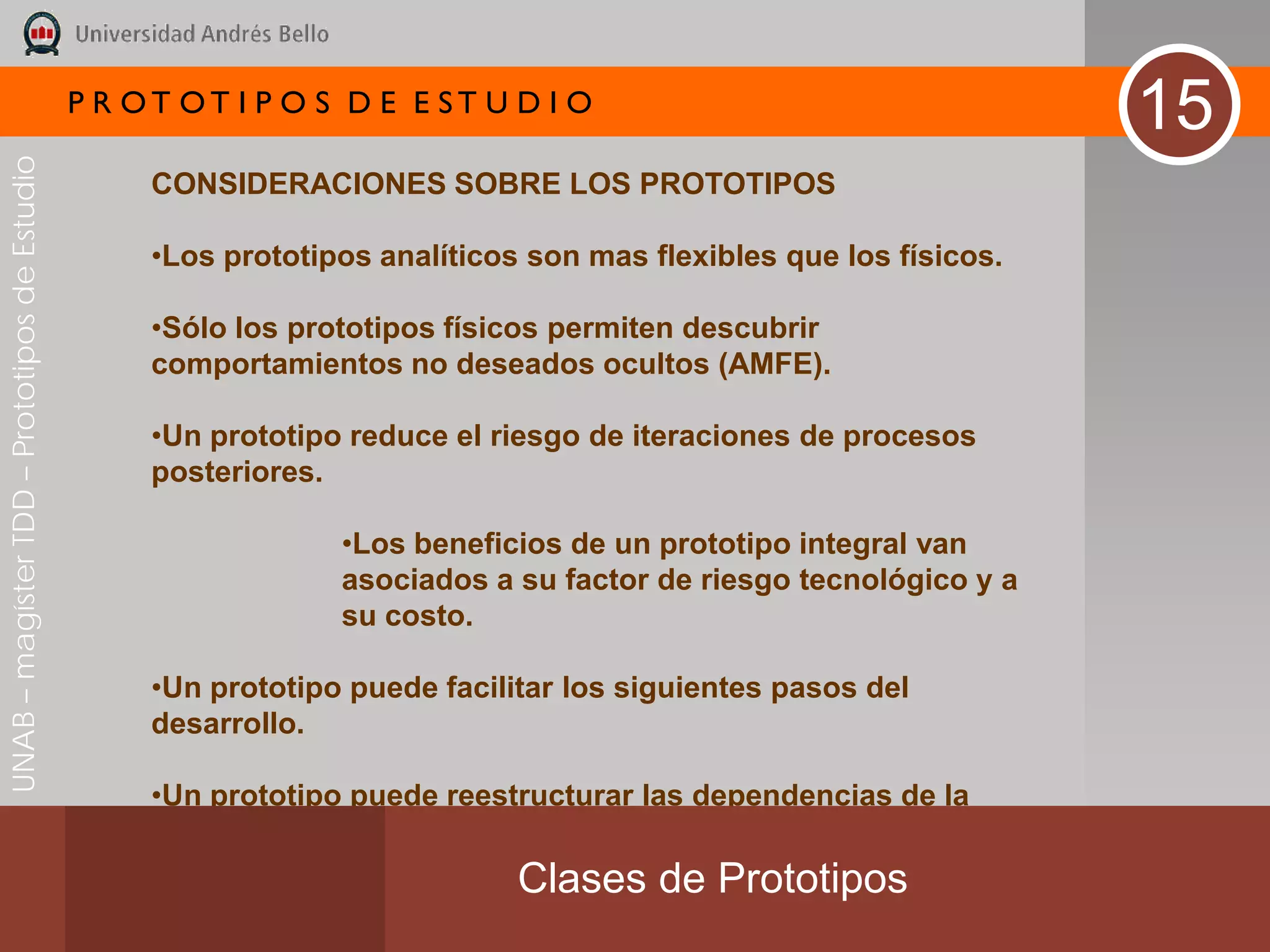 P R OT OT I P O S D E E ST U D I O
                                                                                                                   15
UNAB – magíster TDD – Prototipos de Estudio




                                                   CONSIDERACIONES SOBRE LOS PROTOTIPOS

                                                   •Los prototipos analíticos son mas flexibles que los físicos.

                                                   •Sólo los prototipos físicos permiten descubrir
                                                   comportamientos no deseados ocultos (AMFE).

                                                   •Un prototipo reduce el riesgo de iteraciones de procesos
                                                   posteriores.

                                                                •Los beneficios de un prototipo integral van
                                                                asociados a su factor de riesgo tecnológico y a
                                                                su costo.

                                                   •Un prototipo puede facilitar los siguientes pasos del
                                                   desarrollo.

                                                   •Un prototipo puede reestructurar las dependencias de la
                                                   tarea.
                                                                             Clases de Prototipos
 