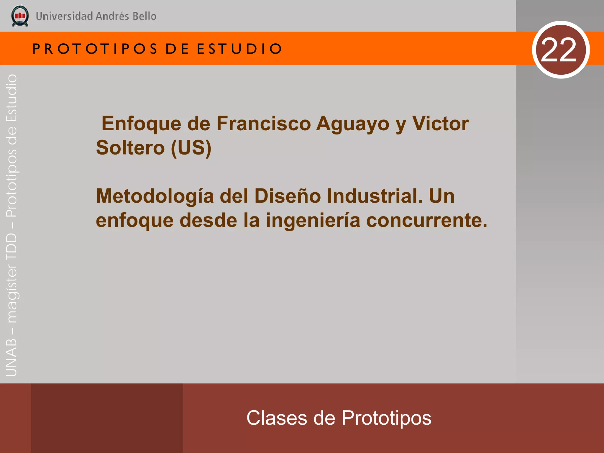 P R OT OT I P O S D E E ST U D I O
                                                                                                  22
UNAB – magíster TDD – Prototipos de Estudio




                                                      Enfoque de Francisco Aguayo y Victor
                                                      Soltero (US)

                                                      Metodología del Diseño Industrial. Un
                                                      enfoque desde la ingeniería concurrente.




                                                                           Clases de Prototipos
 