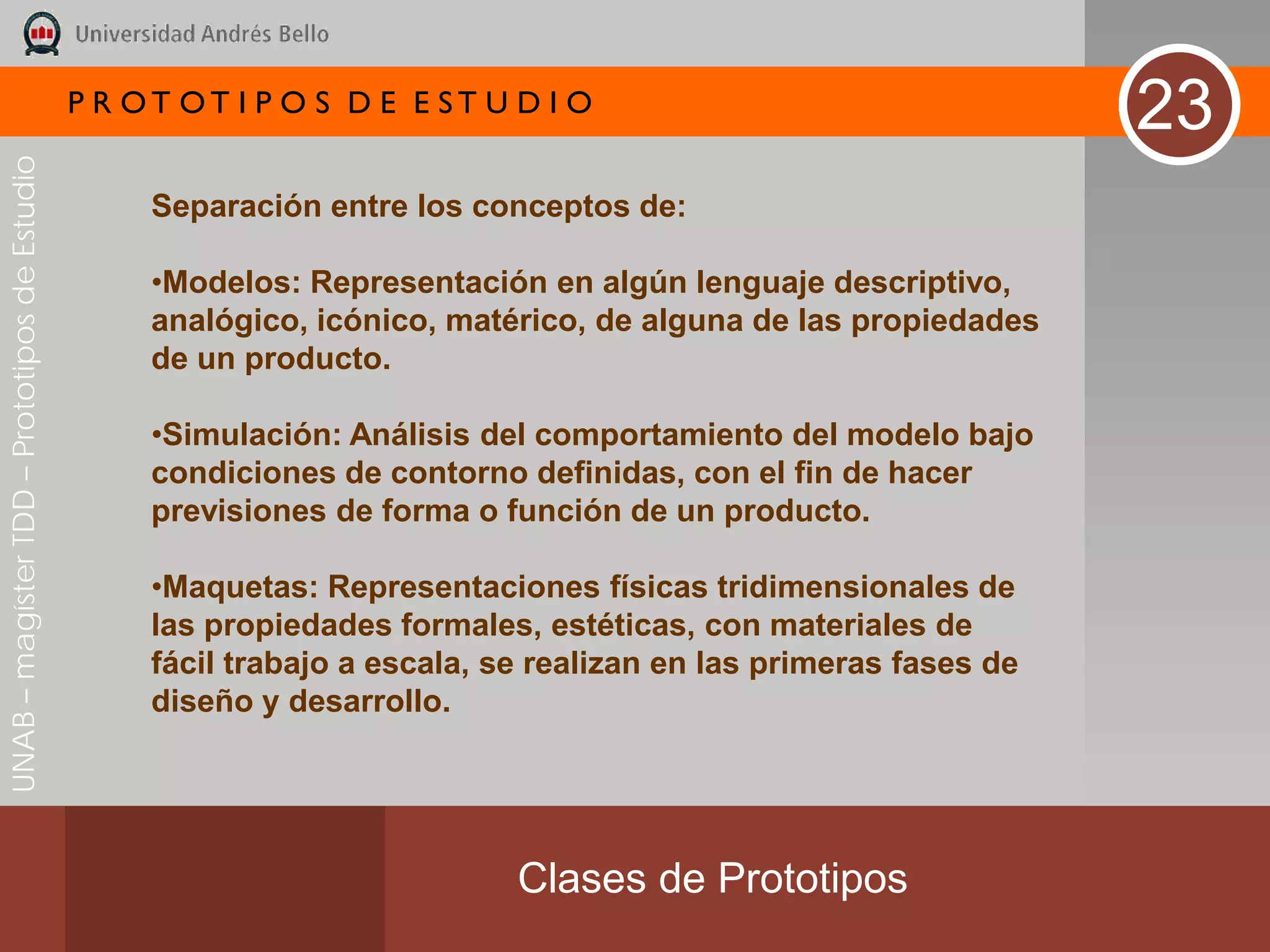 P R OT OT I P O S D E E ST U D I O
                                                                                                                  23
UNAB – magíster TDD – Prototipos de Estudio




                                                   Separación entre los conceptos de:

                                                   •Modelos: Representación en algún lenguaje descriptivo,
                                                   analógico, icónico, matérico, de alguna de las propiedades
                                                   de un producto.

                                                   •Simulación: Análisis del comportamiento del modelo bajo
                                                   condiciones de contorno definidas, con el fin de hacer
                                                   previsiones de forma o función de un producto.

                                                   •Maquetas: Representaciones físicas tridimensionales de
                                                   las propiedades formales, estéticas, con materiales de
                                                   fácil trabajo a escala, se realizan en las primeras fases de
                                                   diseño y desarrollo.




                                                                            Clases de Prototipos
 