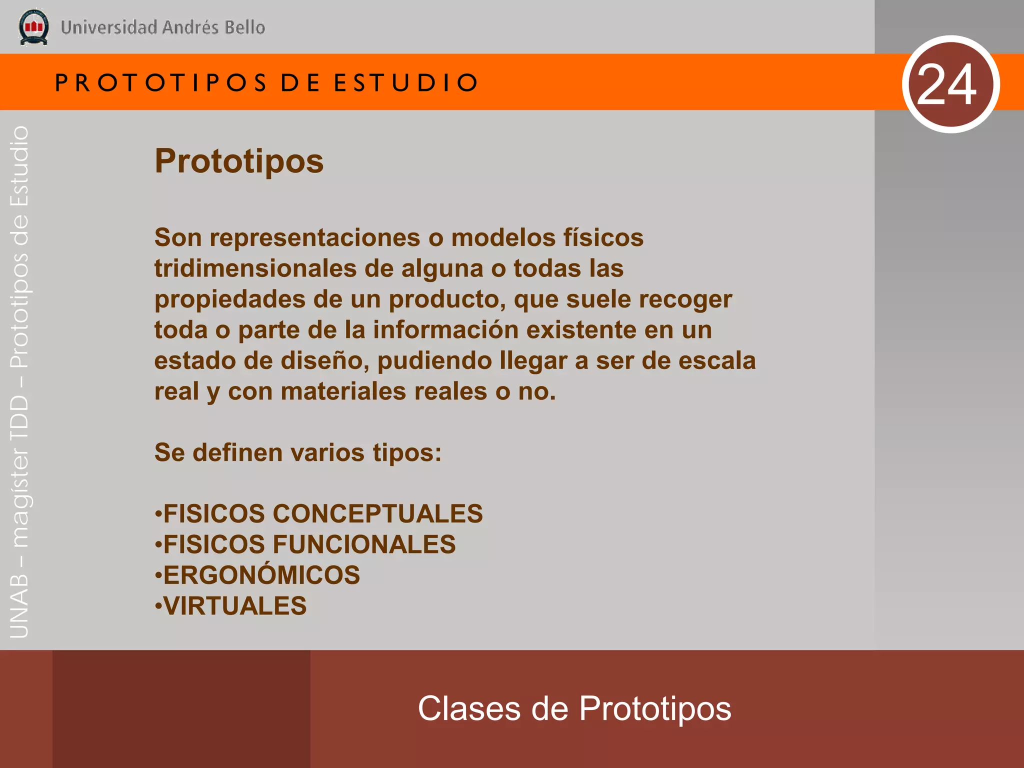 P R OT OT I P O S D E E ST U D I O
                                                                                                          24
UNAB – magíster TDD – Prototipos de Estudio




                                                      Prototipos

                                                      Son representaciones o modelos físicos
                                                      tridimensionales de alguna o todas las
                                                      propiedades de un producto, que suele recoger
                                                      toda o parte de la información existente en un
                                                      estado de diseño, pudiendo llegar a ser de escala
                                                      real y con materiales reales o no.

                                                      Se definen varios tipos:

                                                      •FISICOS CONCEPTUALES
                                                      •FISICOS FUNCIONALES
                                                      •ERGONÓMICOS
                                                      •VIRTUALES



                                                                           Clases de Prototipos
 