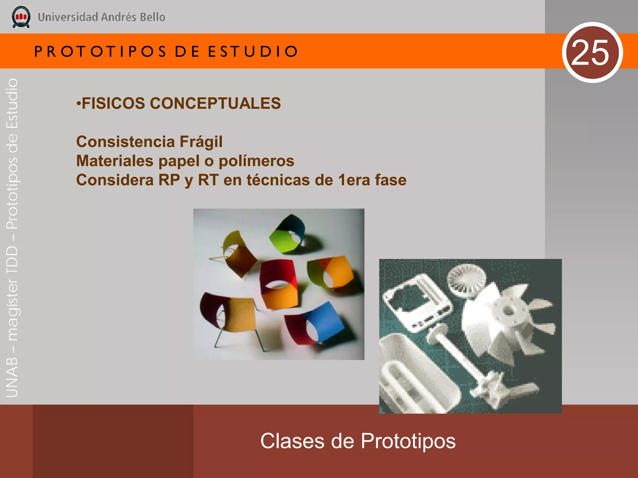 P R OT OT I P O S D E E ST U D I O
                                                                                                  25
UNAB – magíster TDD – Prototipos de Estudio




                                                   •FISICOS CONCEPTUALES

                                                   Consistencia Frágil
                                                   Materiales papel o polímeros
                                                   Considera RP y RT en técnicas de 1era fase




                                                                           Clases de Prototipos
 