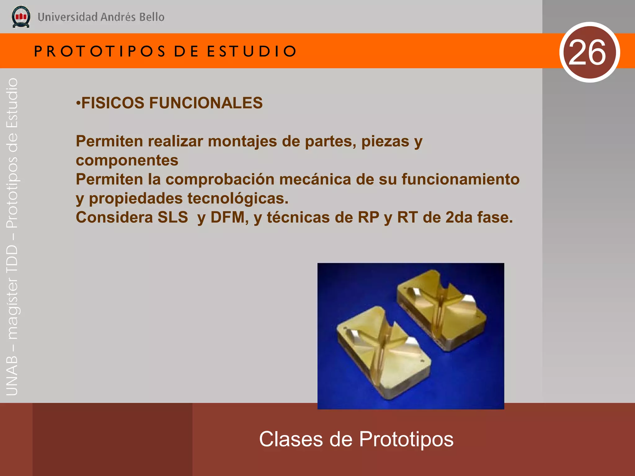 P R OT OT I P O S D E E ST U D I O
                                                                                                             26
UNAB – magíster TDD – Prototipos de Estudio




                                                   •FISICOS FUNCIONALES

                                                   Permiten realizar montajes de partes, piezas y
                                                   componentes
                                                   Permiten la comprobación mecánica de su funcionamiento
                                                   y propiedades tecnológicas.
                                                   Considera SLS y DFM, y técnicas de RP y RT de 2da fase.




                                                                           Clases de Prototipos
 