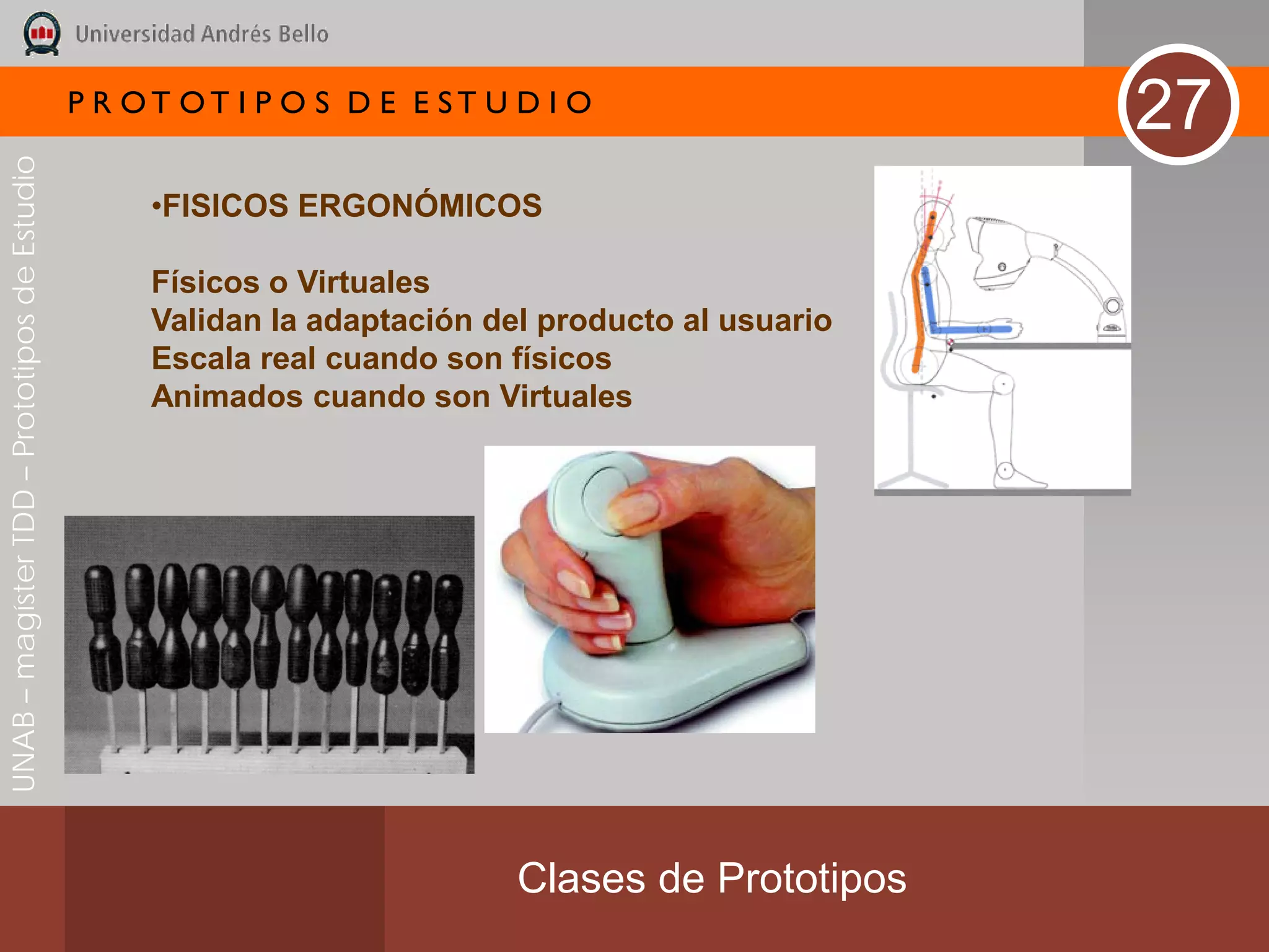 P R OT OT I P O S D E E ST U D I O
                                                                                                   27
UNAB – magíster TDD – Prototipos de Estudio




                                                   •FISICOS ERGONÓMICOS

                                                   Físicos o Virtuales
                                                   Validan la adaptación del producto al usuario
                                                   Escala real cuando son físicos
                                                   Animados cuando son Virtuales




                                                                           Clases de Prototipos
 