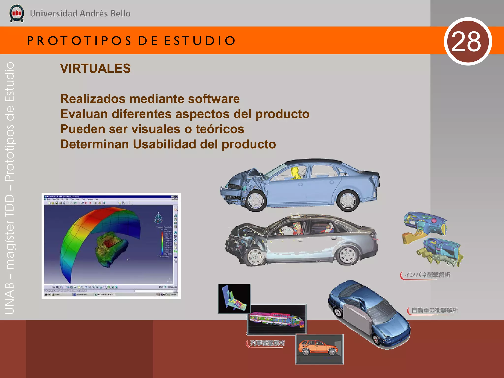 P R OT OT I P O S D E E ST U D I O
                                                                                              28
UNAB – magíster TDD – Prototipos de Estudio



                                                   VIRTUALES

                                                   Realizados mediante software
                                                   Evaluan diferentes aspectos del producto
                                                   Pueden ser visuales o teóricos
                                                   Determinan Usabilidad del producto
 