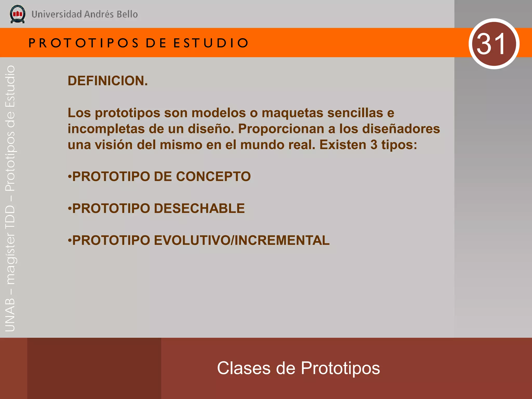 P R OT OT I P O S D E E ST U D I O
                                                                                                               31
UNAB – magíster TDD – Prototipos de Estudio




                                                    DEFINICION.

                                                    Los prototipos son modelos o maquetas sencillas e
                                                    incompletas de un diseño. Proporcionan a los diseñadores
                                                    una visión del mismo en el mundo real. Existen 3 tipos:

                                                    •PROTOTIPO DE CONCEPTO

                                                    •PROTOTIPO DESECHABLE

                                                    •PROTOTIPO EVOLUTIVO/INCREMENTAL




                                                                           Clases de Prototipos
 