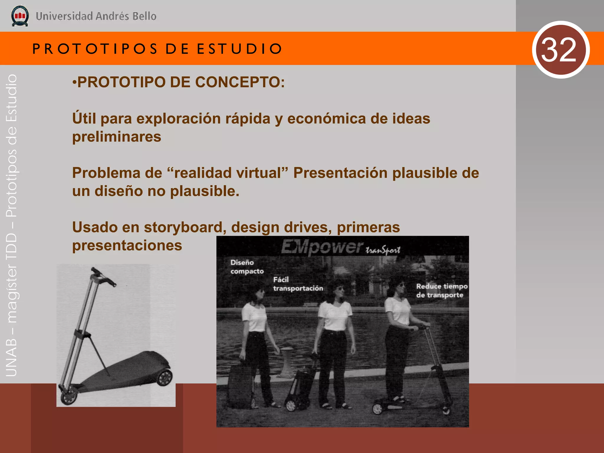 P R OT OT I P O S D E E ST U D I O
                                                                                                              32
UNAB – magíster TDD – Prototipos de Estudio



                                                   •PROTOTIPO DE CONCEPTO:

                                                   Útil para exploración rápida y económica de ideas
                                                   preliminares

                                                   Problema de “realidad virtual” Presentación plausible de
                                                   un diseño no plausible.

                                                   Usado en storyboard, design drives, primeras
                                                   presentaciones
 