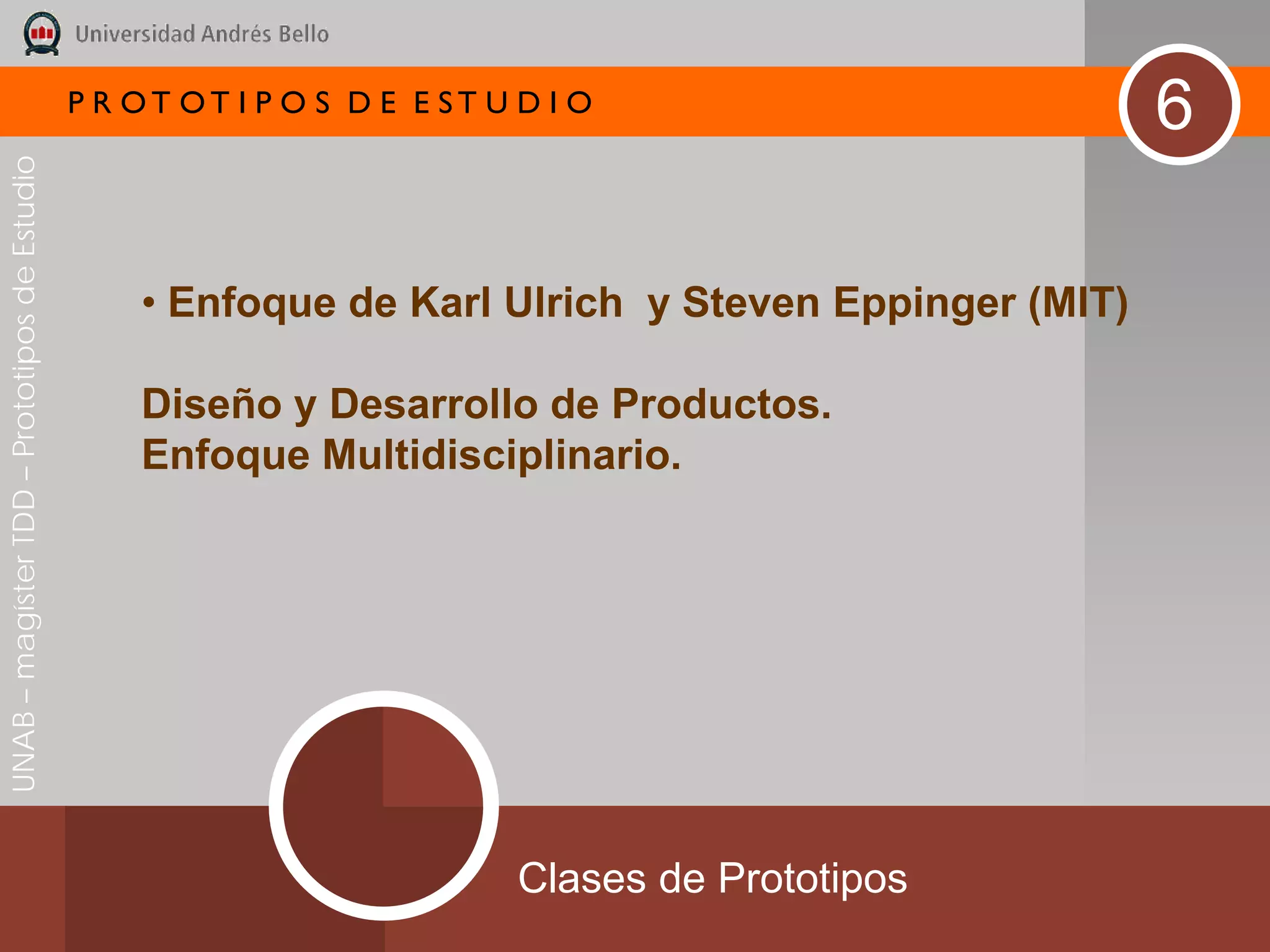 P R OT OT I P O S D E E ST U D I O
                                                                                                     6
UNAB – magíster TDD – Prototipos de Estudio




                                                  • Enfoque de Karl Ulrich y Steven Eppinger (MIT)

                                                  Diseño y Desarrollo de Productos.
                                                  Enfoque Multidisciplinario.




                                                                           Clases de Prototipos
 