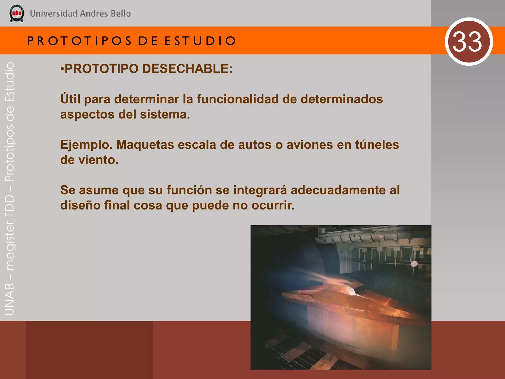 P R OT OT I P O S D E E ST U D I O
                                                                                                            33
UNAB – magíster TDD – Prototipos de Estudio



                                                   •PROTOTIPO DESECHABLE:

                                                   Útil para determinar la funcionalidad de determinados
                                                   aspectos del sistema.

                                                   Ejemplo. Maquetas escala de autos o aviones en túneles
                                                   de viento.

                                                   Se asume que su función se integrará adecuadamente al
                                                   diseño final cosa que puede no ocurrir.
 