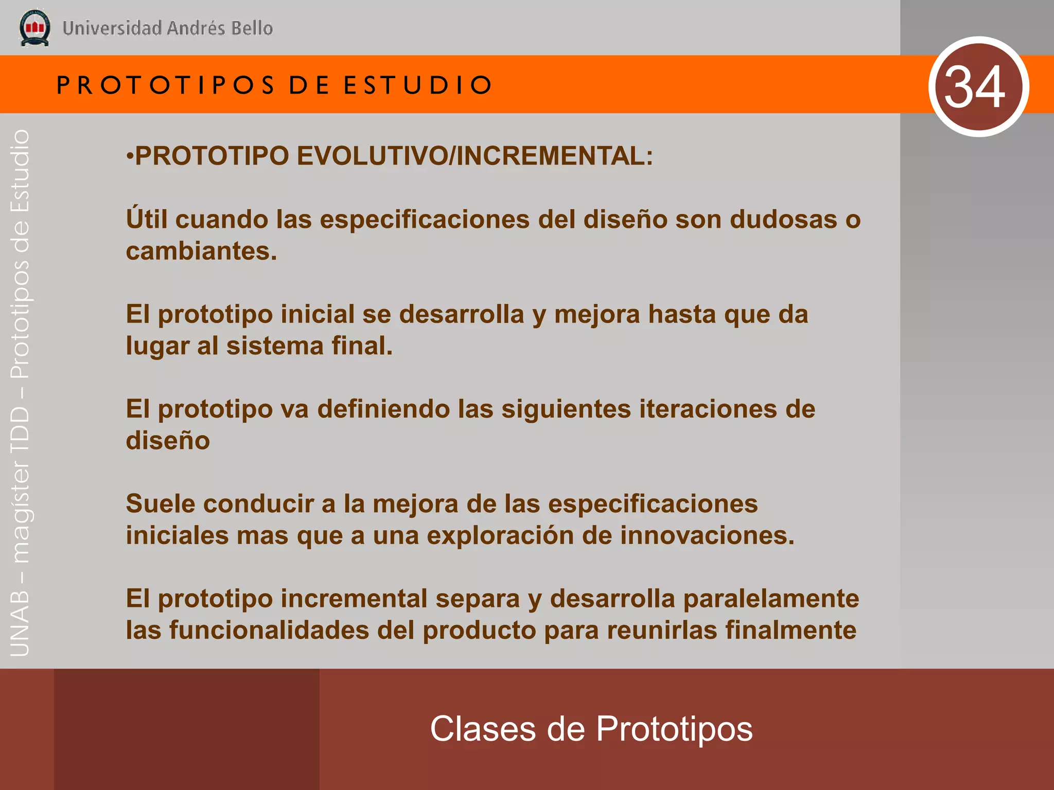 P R OT OT I P O S D E E ST U D I O
                                                                                                                34
UNAB – magíster TDD – Prototipos de Estudio




                                                   •PROTOTIPO EVOLUTIVO/INCREMENTAL:

                                                   Útil cuando las especificaciones del diseño son dudosas o
                                                   cambiantes.

                                                   El prototipo inicial se desarrolla y mejora hasta que da
                                                   lugar al sistema final.

                                                   El prototipo va definiendo las siguientes iteraciones de
                                                   diseño

                                                   Suele conducir a la mejora de las especificaciones
                                                   iniciales mas que a una exploración de innovaciones.

                                                   El prototipo incremental separa y desarrolla paralelamente
                                                   las funcionalidades del producto para reunirlas finalmente


                                                                           Clases de Prototipos
 